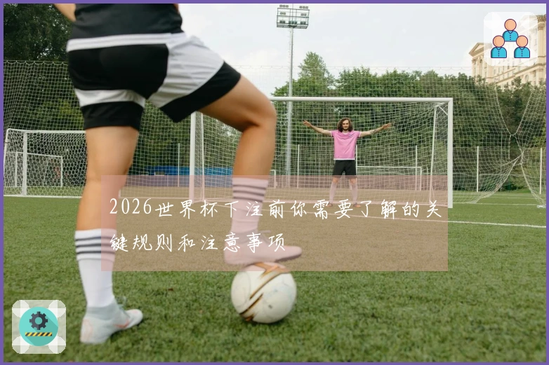 2026世界杯下注前你需要了解的关键规则和注意事项